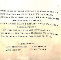The pleasure of your company is requested at two dances to be given in Peirce Hall on Saturday evenings, August 15 and August 29 complimentary to the Officers of the Navy Yard and their families. Subscriptions of one dollar for the two dances can be sent to Mr. Thomas H. Simes, Treasurer No. 74 State Street, Portsmouth, N.H. Patronesses: Mrs. Heffenger; Mrs. Hovey; Mrs. Berry and Mrs. Yates.